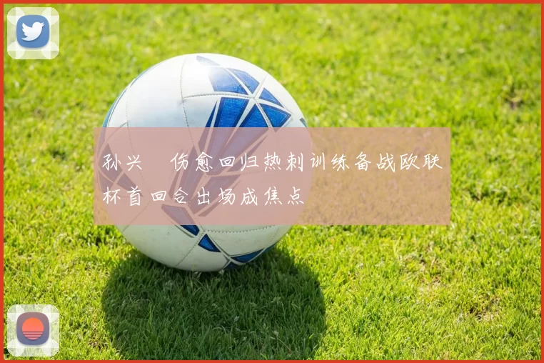孙兴慜伤愈回归热刺训练备战欧联杯首回合出场成焦点