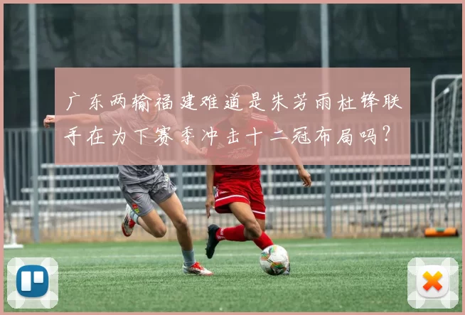 广东两输福建难道是朱芳雨杜锋联手在为下赛季冲击十二冠布局吗？