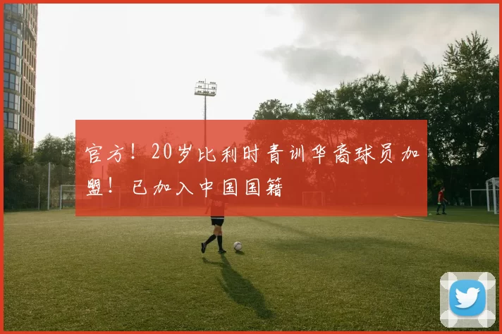 官方！20岁比利时青训华裔球员加盟！已加入中国国籍