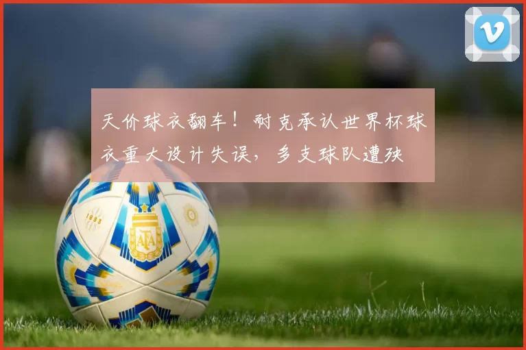 天价球衣翻车！耐克承认世界杯球衣重大设计失误，多支球队遭殃