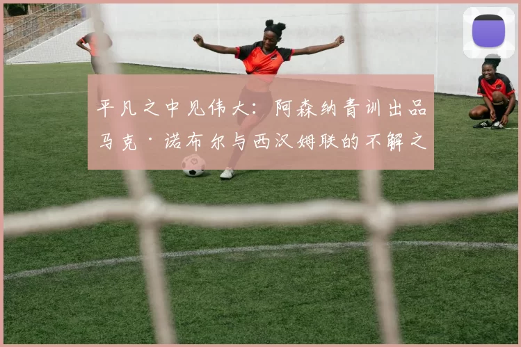 平凡之中见伟大：阿森纳青训出品马克·诺布尔与西汉姆联的不解之缘_球员_球迷_摩纳哥