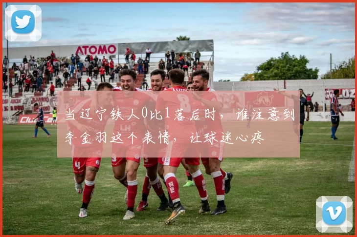 当辽宁铁人0比1落后时，谁注意到李金羽这个表情，让球迷心疼