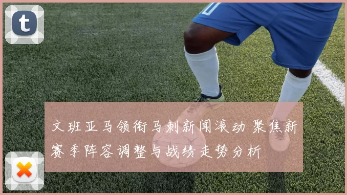 文班亚马领衔马刺新闻滚动 聚焦新赛季阵容调整与战绩走势分析