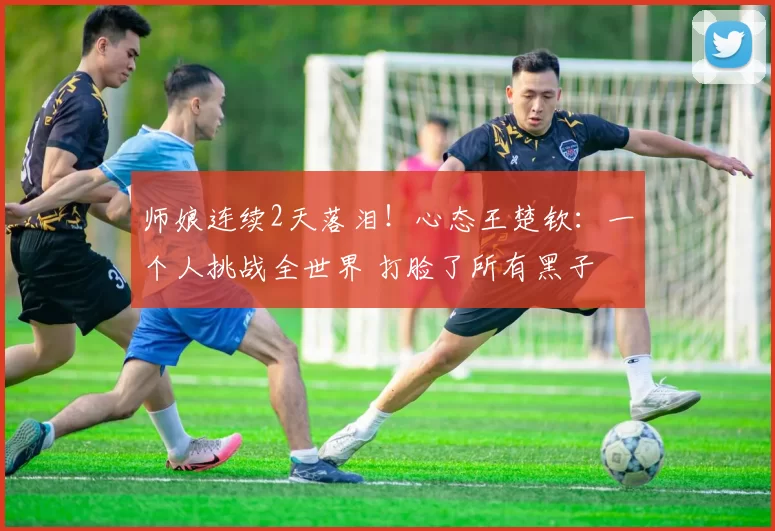 师娘连续2天落泪！心态王楚钦：一个人挑战全世界 打脸了所有黑子