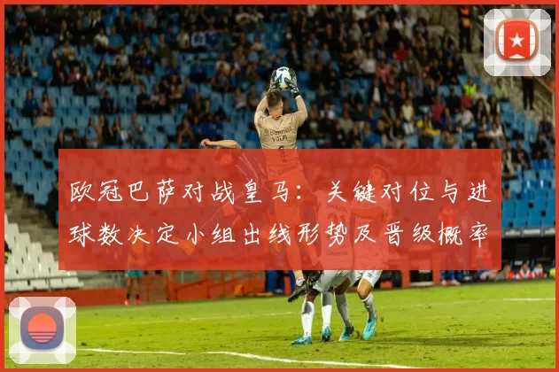 欧冠巴萨对战皇马：关键对位与进球数决定小组出线形势及晋级概率