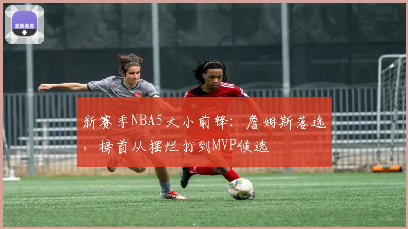 新赛季NBA5大小前锋：詹姆斯落选，榜首从摆烂打到MVP候选