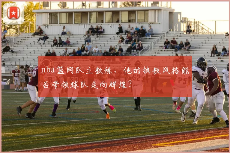 nba篮网队主教练，他的执教风格能否带领球队走向辉煌？