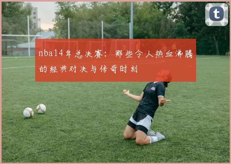 nba14年总决赛：那些令人热血沸腾的经典对决与传奇时刻