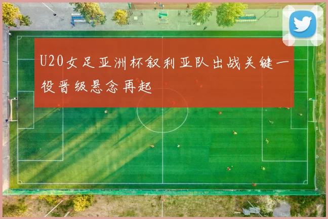 U20女足亚洲杯叙利亚队出战关键一役晋级悬念再起