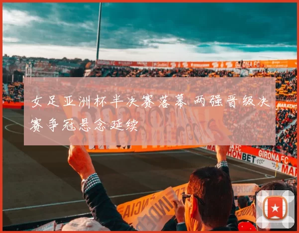 女足亚洲杯半决赛落幕 两强晋级决赛争冠悬念延续