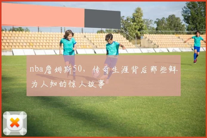 nba詹姆斯50,传奇生涯背后那些鲜为人知的惊人故事