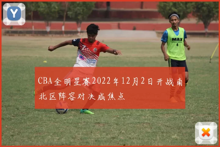 CBA全明星赛2022年12月2日开战南北区阵容对决成焦点