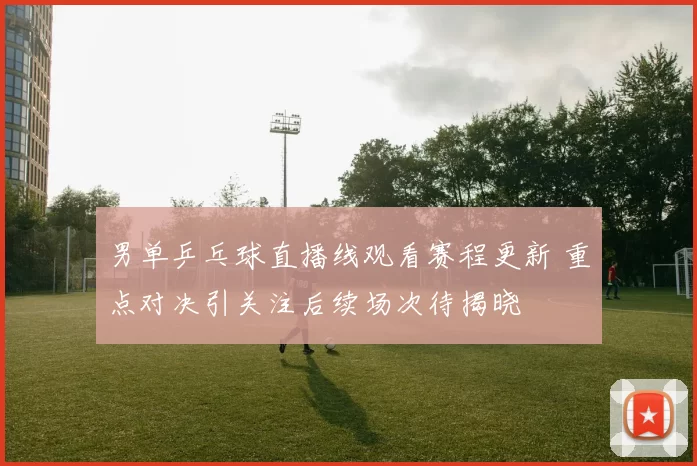 男单乒乓球直播线观看赛程更新 重点对决引关注后续场次待揭晓