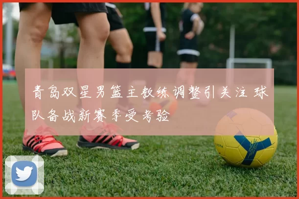青岛双星男篮主教练调整引关注 球队备战新赛季受考验