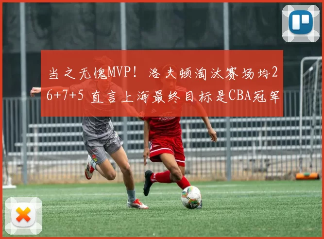 当之无愧MVP！洛夫顿淘汰赛场均26+7+5 直言上海最终目标是CBA冠军