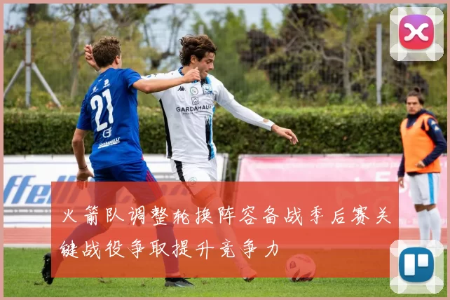 火箭队调整轮换阵容备战季后赛关键战役争取提升竞争力