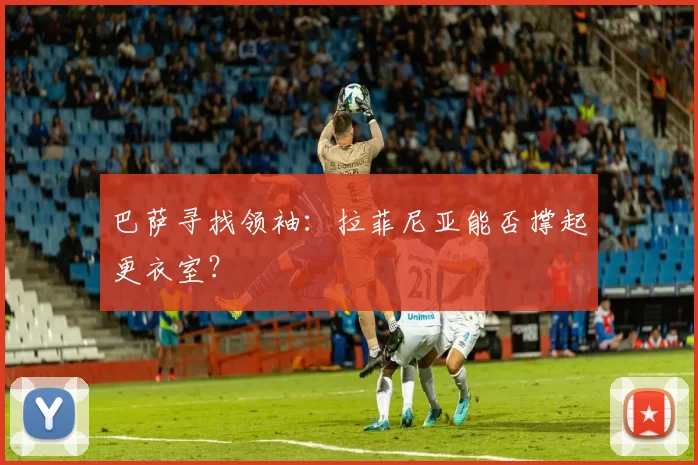 巴萨寻找领袖：拉菲尼亚能否撑起更衣室？