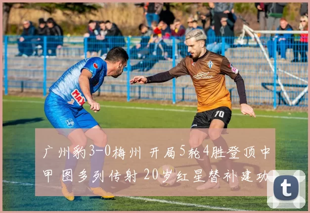 广州豹3-0梅州 开局5轮4胜登顶中甲 图多列传射 20岁红星替补建功