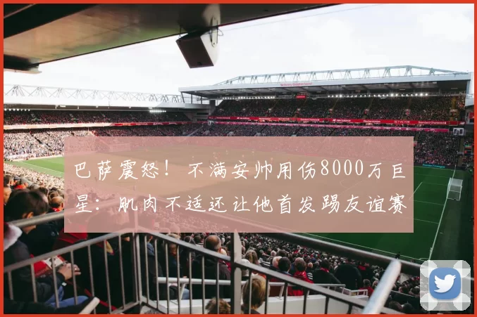 巴萨震怒！不满安帅用伤8000万巨星：肌肉不适还让他首发踢友谊赛