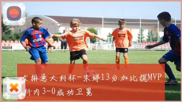 女排意大利杯-朱婷13分加比揽MVP 科内3-0成功卫冕