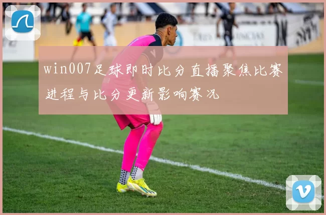 win007足球即时比分直播聚焦比赛进程与比分更新影响赛况
