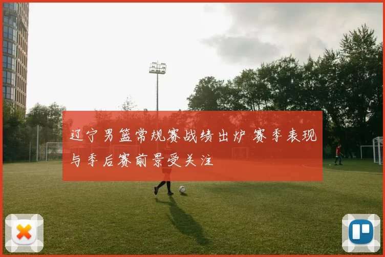 辽宁男篮常规赛战绩出炉 赛季表现与季后赛前景受关注