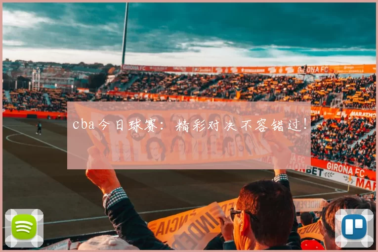 cba今日球赛：精彩对决不容错过！
