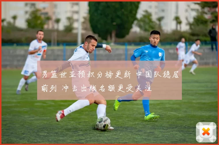 男篮世亚预积分榜更新 中国队稳居前列 冲击出线名额更受关注