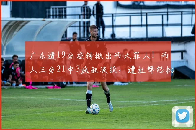 广东遭19分逆转揪出两大罪人！两人三分21中3疯狂浪投，遭杜锋怒批_奎因_徐杰_福建队