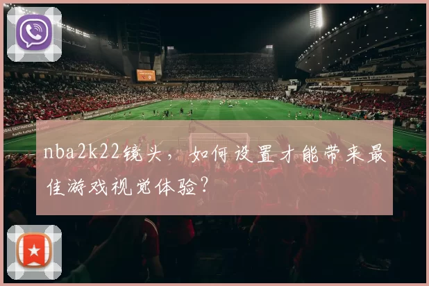 nba2k22镜头，如何设置才能带来最佳游戏视觉体验？