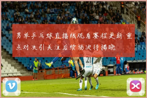 男单乒乓球直播线观看赛程更新 重点对决引关注后续场次待揭晓