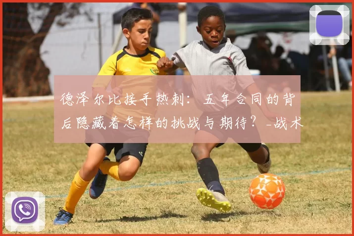 德泽尔比接手热刺：五年合同的背后隐藏着怎样的挑战与期待？_战术_球迷_比赛