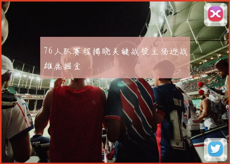 76人队赛程揭晓关键战役主场迎战雄鹿掘金