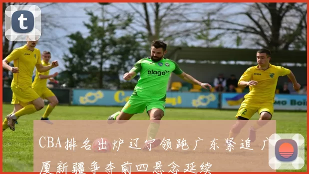 CBA排名出炉辽宁领跑广东紧追 广厦新疆争夺前四悬念延续