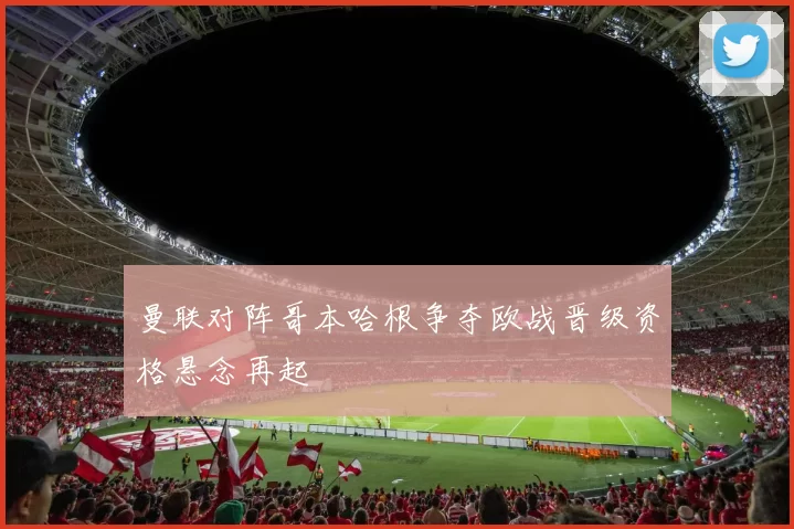 曼联对阵哥本哈根争夺欧战晋级资格悬念再起