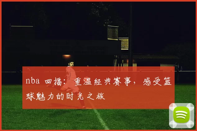 nba 回播：重温经典赛事，感受篮球魅力的时光之旅