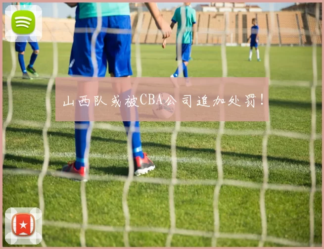 山西队或被CBA公司追加处罚！