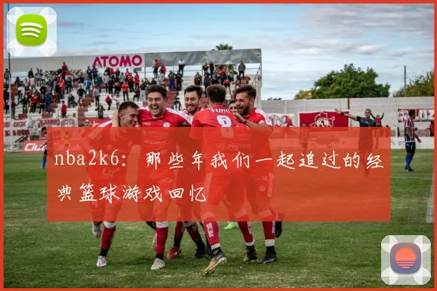 nba2k6：那些年我们一起追过的经典篮球游戏回忆