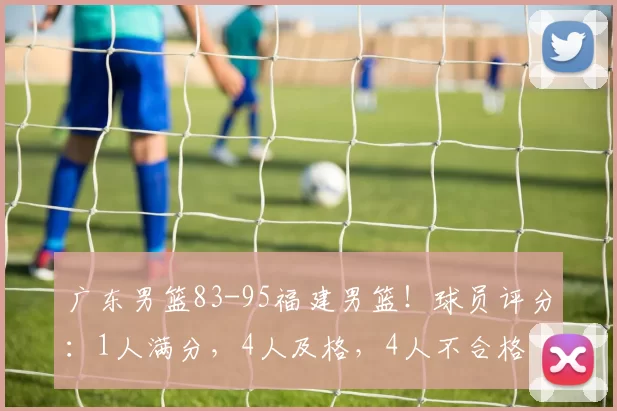 广东男篮83-95福建男篮！球员评分：1人满分，4人及格，4人不合格