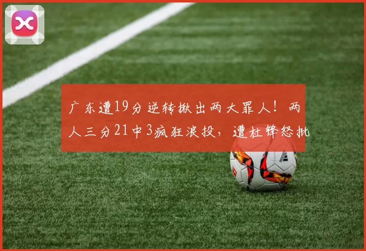 广东遭19分逆转揪出两大罪人！两人三分21中3疯狂浪投，遭杜锋怒批_奎因_徐杰_福建队