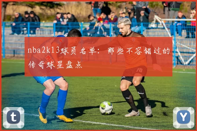 nba2k13球员名单：那些不容错过的传奇球星盘点