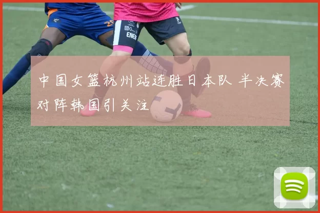 中国女篮杭州站连胜日本队 半决赛对阵韩国引关注