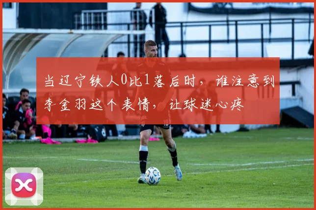 当辽宁铁人0比1落后时，谁注意到李金羽这个表情，让球迷心疼