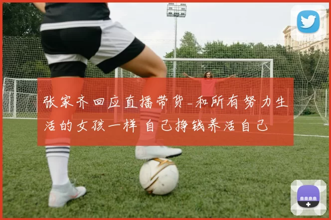 张家齐回应直播带货_和所有努力生活的女孩一样 自己挣钱养活自己