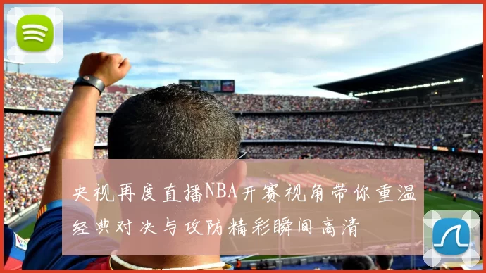 央视再度直播NBA开赛视角带你重温经典对决与攻防精彩瞬间高清