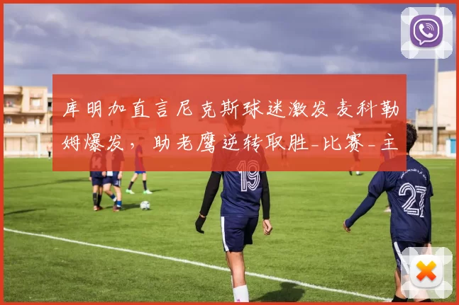 库明加直言尼克斯球迷激发麦科勒姆爆发，助老鹰逆转取胜_比赛_主场_球员