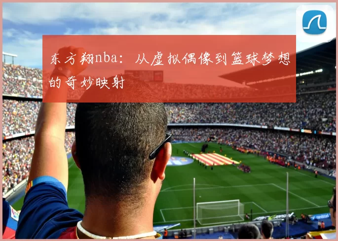 东方翔nba：从虚拟偶像到篮球梦想的奇妙映射