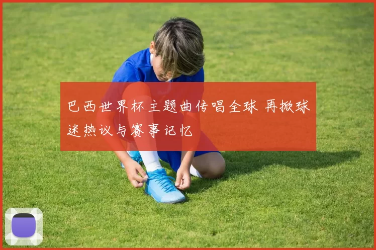 巴西世界杯主题曲传唱全球 再掀球迷热议与赛事记忆