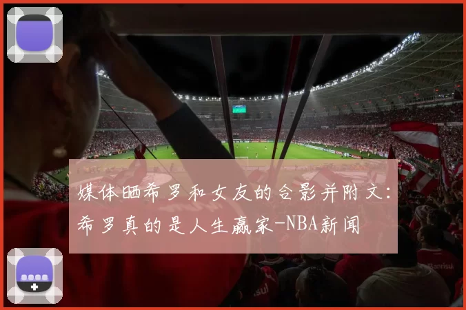 媒体晒希罗和女友的合影并附文：希罗真的是人生赢家-NBA新闻