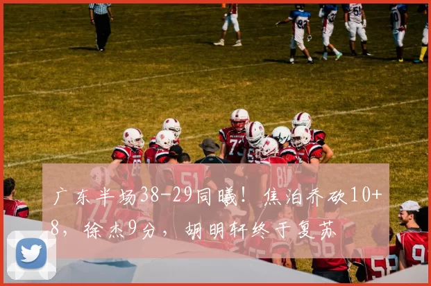 广东半场38-29同曦!焦泊乔砍10+8,徐杰9分,胡明轩终于复苏
